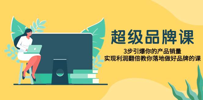 超级/品牌课，3步引爆你的产品销量，实现利润翻倍教你落地做好品牌的课-知库云创