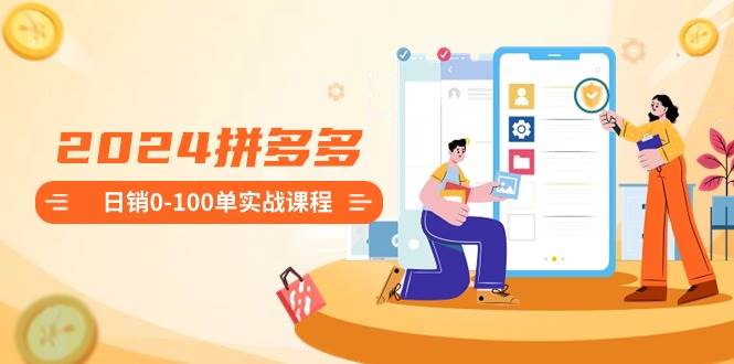 2024拼多多日销0-100单实战课程：新手注册开店到日销100单整套流程-知库云创