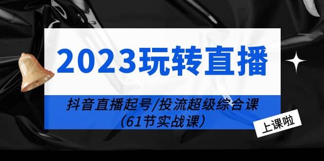 2023玩转直播线上课：抖音直播起号-投流超级干货（61节实战课）-知库云创