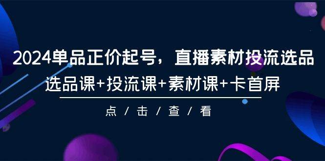 2024单品正价起号，直播素材投流选品，选品课+投流课+素材课+卡首屏-101节-知库云创