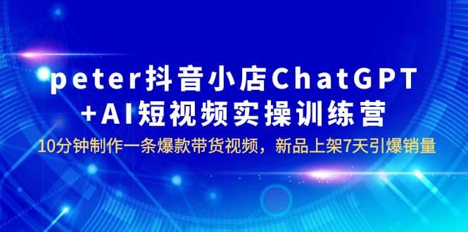 peter抖音小店ChatGPT+AI短视频实训 10分钟做一条爆款带货视频 7天引爆销量-知库云创