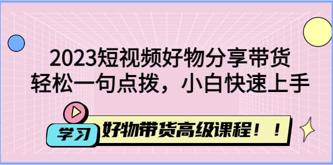2023短视频好物分享带货，好物带货高级课程，轻松一句点拨，小白快速上手-知库云创