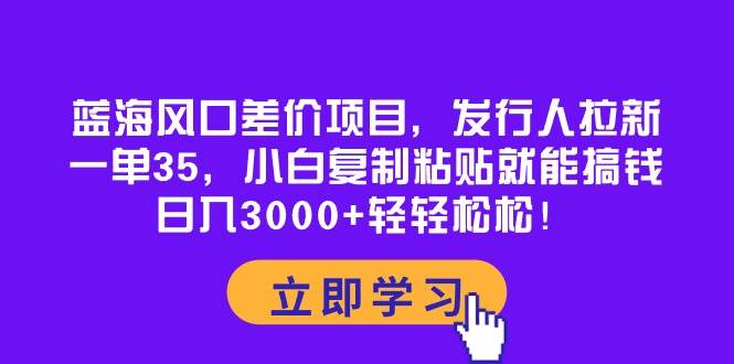 蓝海风口差价项目，发行人拉新，一单35，小白复制粘贴就能搞钱！日入3000+轻轻松松-知库云创