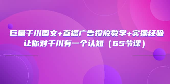 巨量千川图文+直播广告投放教学+实操经验：让你对千川有一个认知（65节课）-知库云创