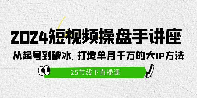 2024短视频操盘手讲座：从起号到破冰，打造单月千万的大IP方法（25节）-知库云创