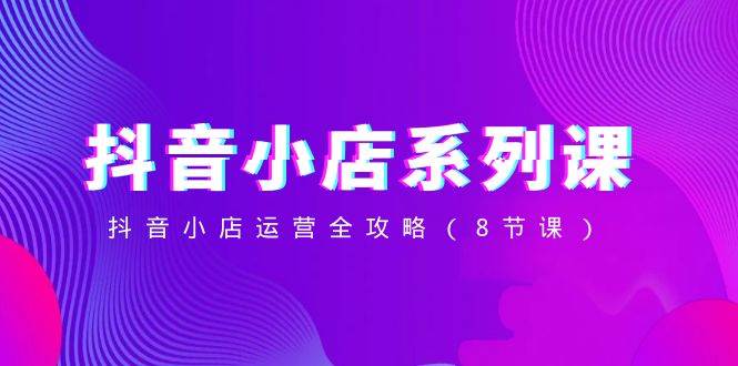 抖音小店-系列课，抖音小店运营全攻略（8节课）-知库云创