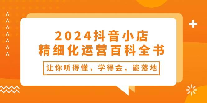 2024抖音小店-精细化运营百科全书：让你听得懂，学得会，能落地（34节课）-知库云创