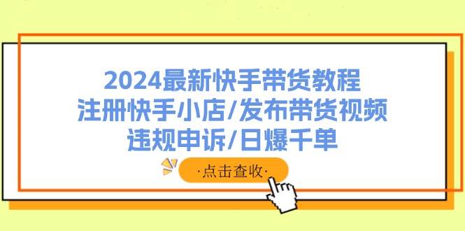 2024最新快手带货教程：注册快手小店/发布带货视频/违规申诉/日爆千单-知库云创