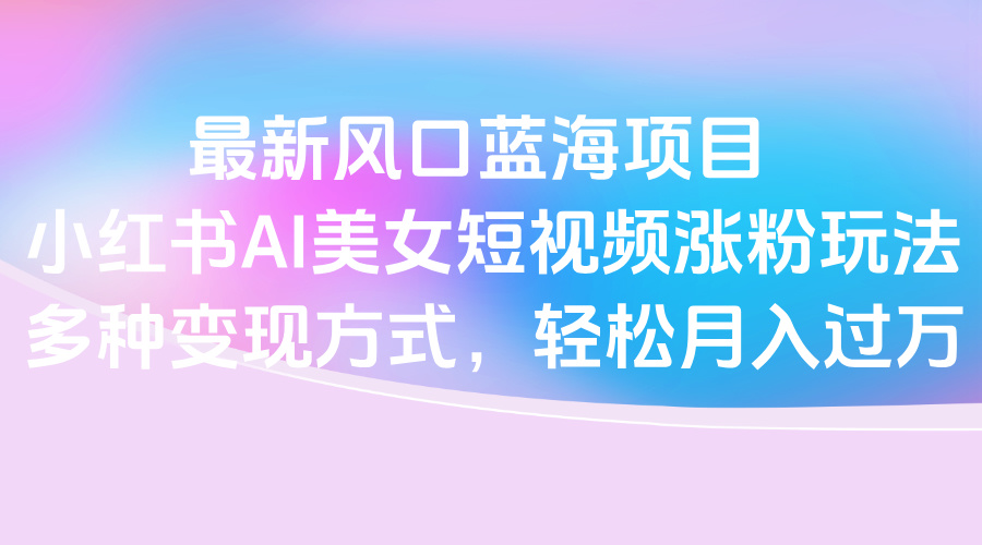 最新风口蓝海项目，小红书AI美女短视频涨粉玩法，多种变现方式轻松月入过万-知库云创