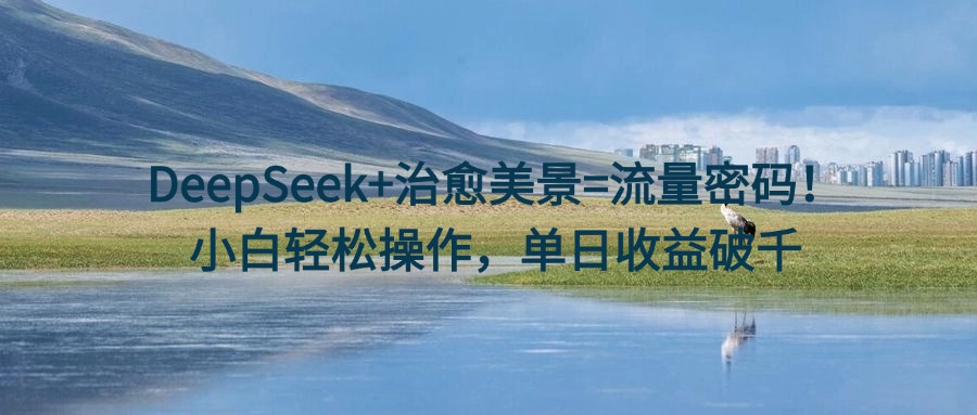 DeepSeek+治愈美景=流量密码！小白轻松操作，单日收益破千-知库云创